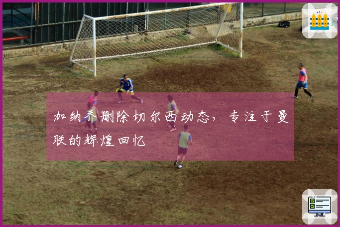 加纳乔删除切尔西动态，专注于曼联的辉煌回忆