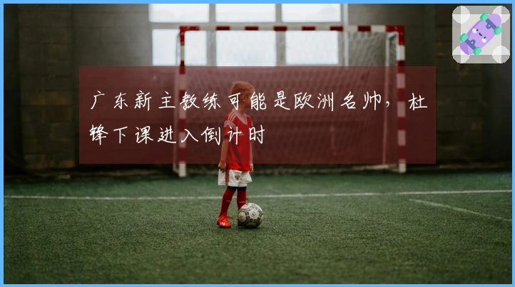 广东新主教练可能是欧洲名帅,杜锋下课进入倒计时