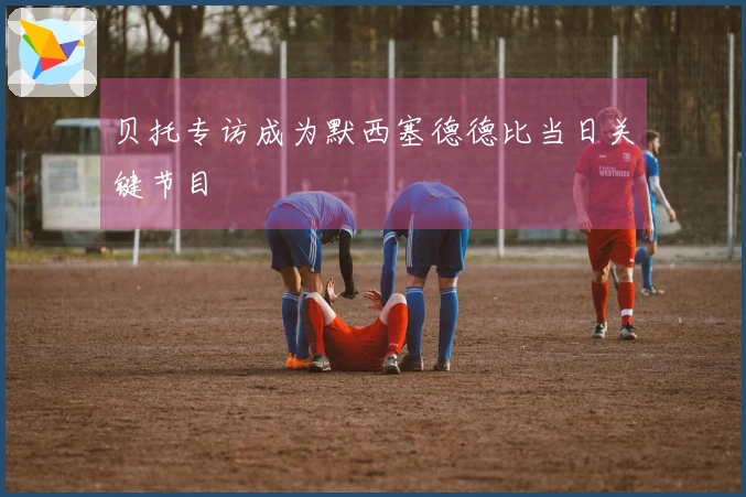 贝托专访成为默西塞德德比当日关键节目