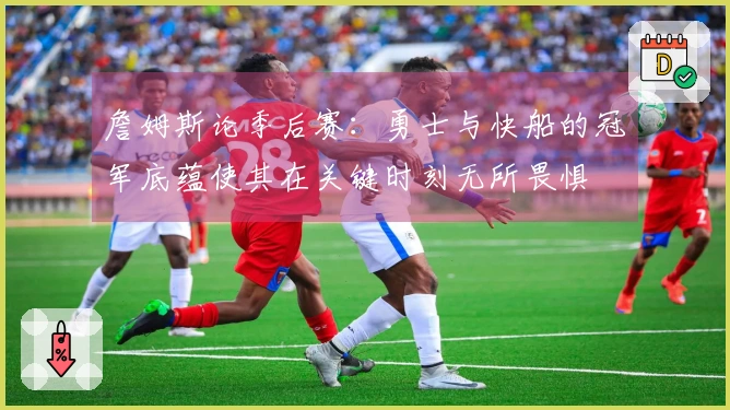 詹姆斯论季后赛：勇士与快船的冠军底蕴使其在关键时刻无所畏惧