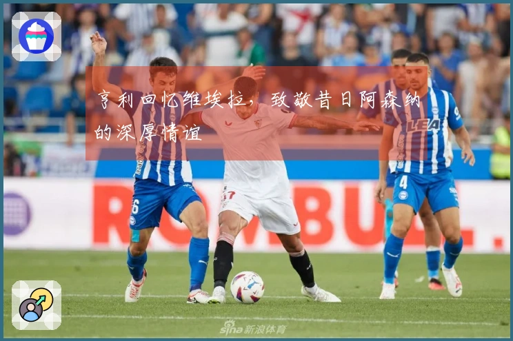 亨利回忆维埃拉，致敬昔日阿森纳的深厚情谊