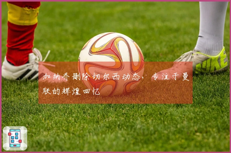 加纳乔删除切尔西动态，专注于曼联的辉煌回忆