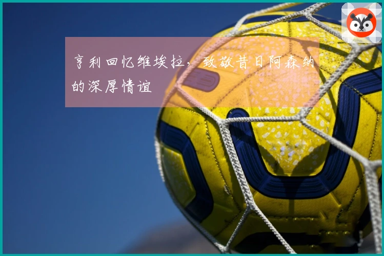 亨利回忆维埃拉，致敬昔日阿森纳的深厚情谊