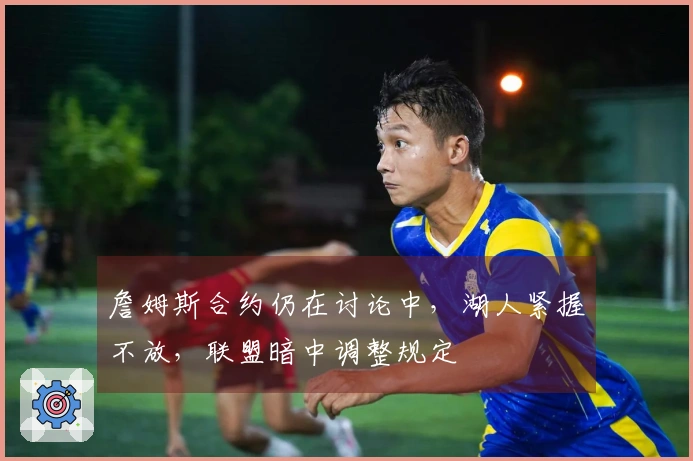 詹姆斯合约仍在讨论中，湖人紧握不放，联盟暗中调整规定