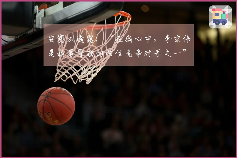 安赛龙透露：“在我心中，李宗伟是我最尊敬的两位竞争对手之一”