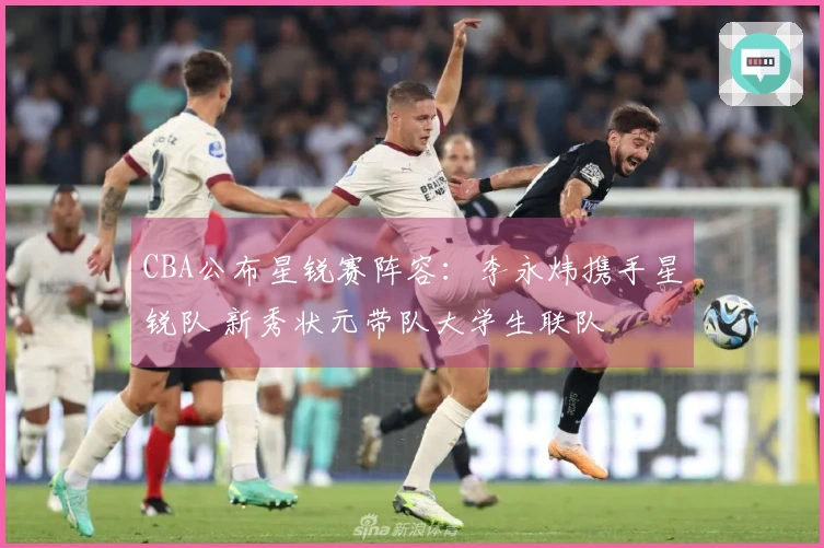 CBA公布星锐赛阵容：李永炜携手星锐队 新秀状元带队大学生联队