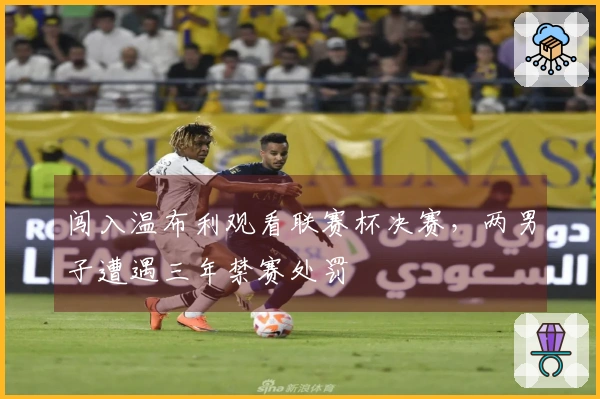 闯入温布利观看联赛杯决赛,两男子遭遇三年禁赛处罚