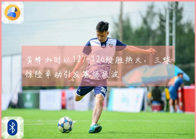 黄蜂加时以127-126险胜热火，三球惊险举动引发赛场风波