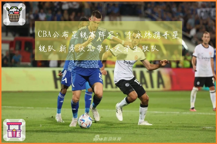 CBA公布星锐赛阵容：李永炜携手星锐队 新秀状元带队大学生联队