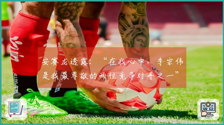 安赛龙透露：“在我心中，李宗伟是我最尊敬的两位竞争对手之一”