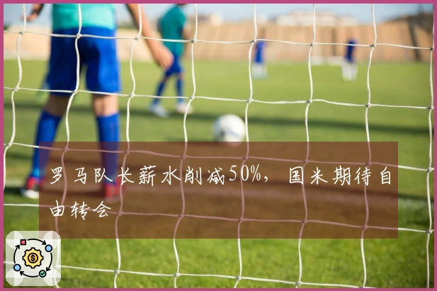 罗马队长薪水削减50%，国米期待自由转会