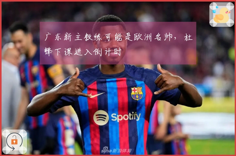 广东新主教练可能是欧洲名帅，杜锋下课进入倒计时