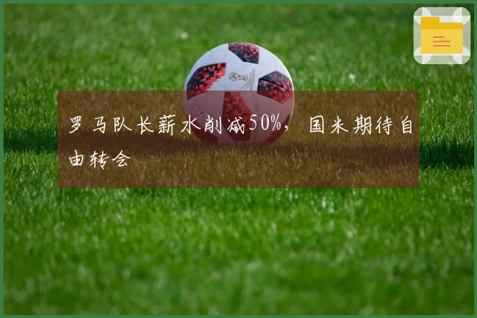 罗马队长薪水削减50%，国米期待自由转会