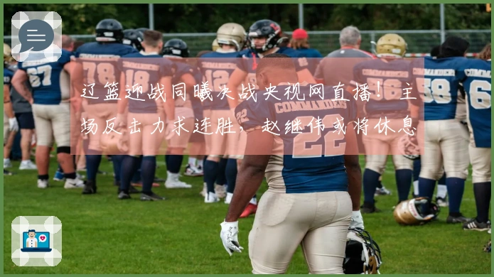 辽篮迎战同曦决战央视网直播！主场反击力求连胜，赵继伟或将休息