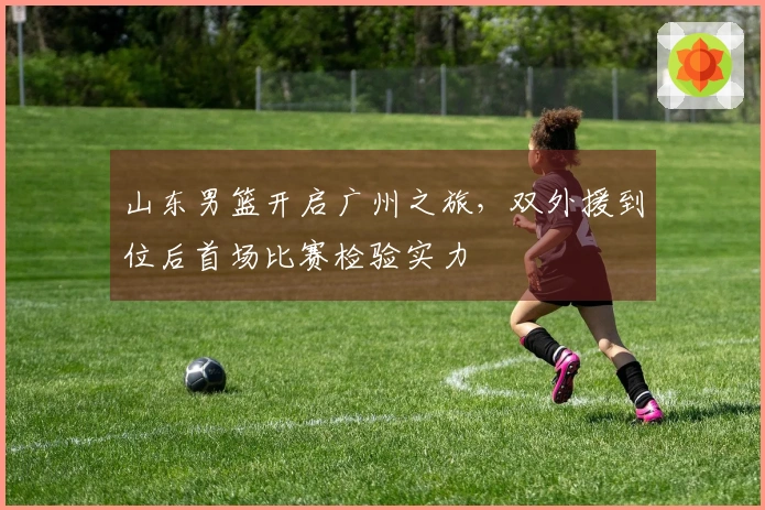 山东男篮开启广州之旅，双外援到位后首场比赛检验实力