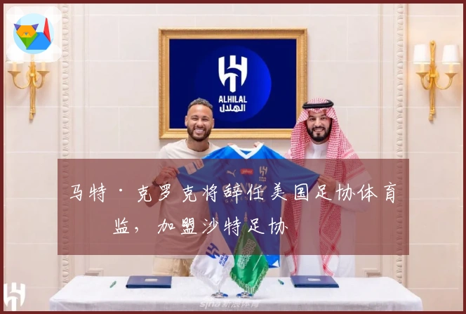 马特·克罗克将辞任美国足协体育总监，加盟沙特足协