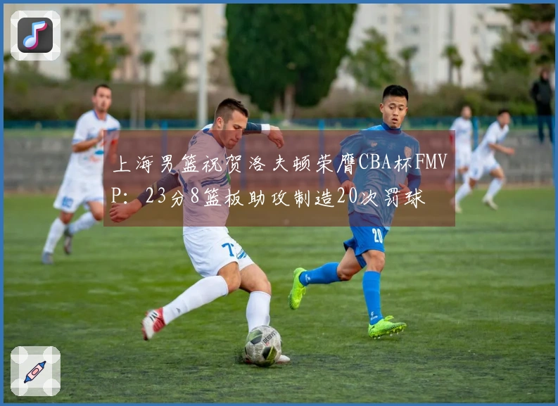 上海男篮祝贺洛夫顿荣膺CBA杯FMVP：23分8篮板助攻制造20次罚球