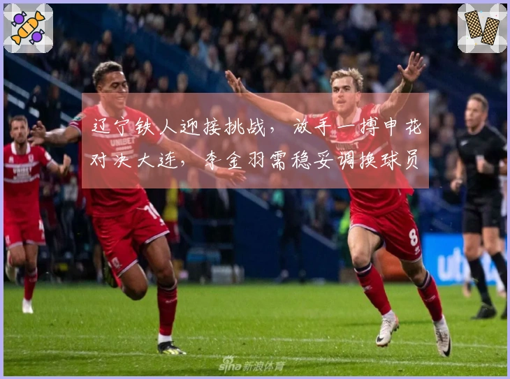 辽宁铁人迎接挑战,放手一搏申花对决大连,李金羽需稳妥调换球员