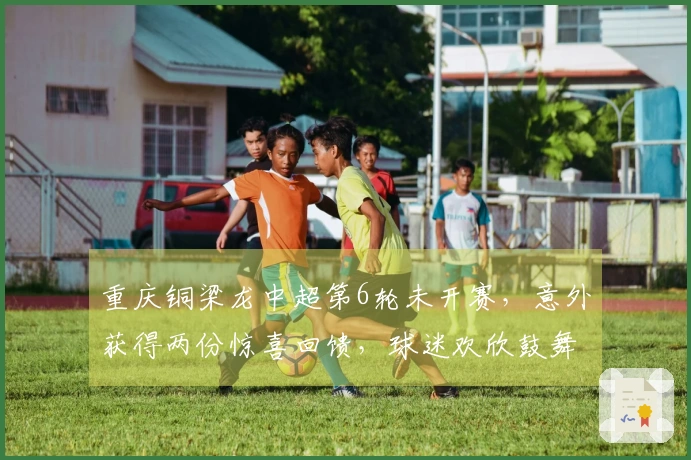重庆铜梁龙中超第6轮未开赛，意外获得两份惊喜回馈，球迷欢欣鼓舞