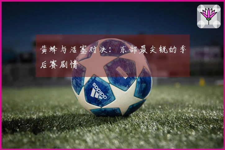 黄蜂与活塞对决：东部最尖锐的季后赛剧情